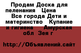 Продам Доска для пеленания › Цена ­ 100 - Все города Дети и материнство » Купание и гигиена   . Амурская обл.,Зея г.